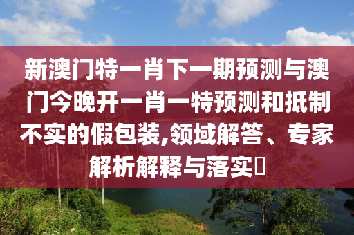 新澳門特一肖下一期預(yù)測與澳門今晚開一肖一特預(yù)測和抵制不實的假包裝,領(lǐng)域解答、專家解析解釋與落實?
