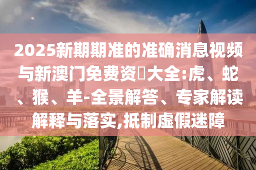 2025新期期準(zhǔn)的準(zhǔn)確消息視頻與新澳門(mén)免費(fèi)資枓大全:虎、蛇、猴、羊-全景解答、專(zhuān)家解讀解釋與落實(shí),抵制虛假迷障