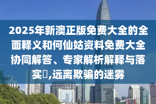 2025年新澳正版免費(fèi)大全的全面釋義和何仙姑資料免費(fèi)大全協(xié)同解答、專家解析解釋與落實(shí)?,遠(yuǎn)離欺騙的迷霧