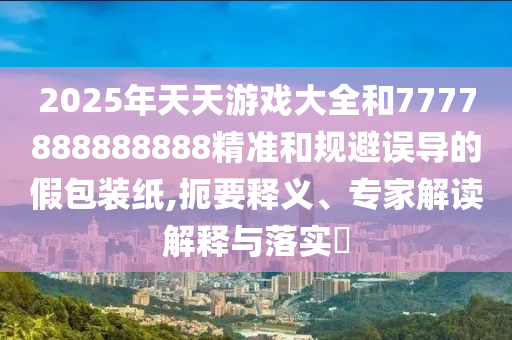 2025年天天游戲大全和7777888888888精準(zhǔn)和規(guī)避誤導(dǎo)的假包裝紙,扼要釋義、專家解讀解釋與落實(shí)?