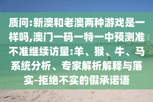 質(zhì)問:新澳和老澳兩種游戲是一樣嗎,澳門一碼一特一中預(yù)測準不準繼續(xù)訪量:羊、猴、牛、馬系統(tǒng)分析、專家解析解釋與落實-拒絕不實的假承諾語