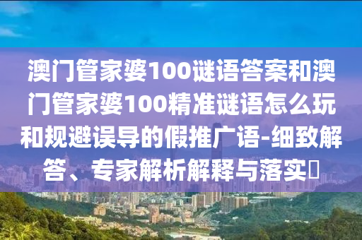 澳門管家婆100謎語答案和澳門管家婆100精準謎語怎么玩和規(guī)避誤導的假推廣語-細致解答、專家解析解釋與落實?