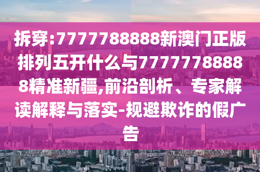 拆穿:7777788888新澳門正版排列五開什么與77777788888精準新疆,前沿剖析、專家解讀解釋與落實-規(guī)避欺詐的假廣告