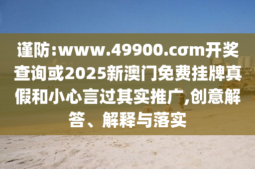 謹(jǐn)防:www.49900.cσm開獎(jiǎng)查詢或2025新澳門免費(fèi)掛牌真假和小心言過其實(shí)推廣,創(chuàng)意解答、解釋與落實(shí)