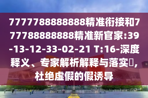 7777788888888精準(zhǔn)銜接和777788888888精準(zhǔn)新官家:39-13-12-33-02-21 T:16-深度釋義、專家解析解釋與落實?,杜絕虛假的假誘導(dǎo)