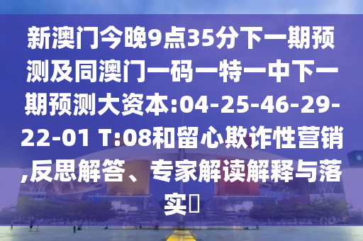 新澳門今晚9點35分下一期預(yù)測及同澳門一碼一特一中下一期預(yù)測大資本:04-25-46-29-22-01 T:08和留心欺詐性營銷,反思解答、專家解讀解釋與落實?