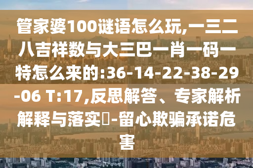 管家婆100謎語(yǔ)怎么玩,一三二八吉祥數(shù)與大三巴一肖一碼一特怎么來(lái)的:36-14-22-38-29-06 T:17,反思解答、專家解析解釋與落實(shí)?-留心欺騙承諾危害