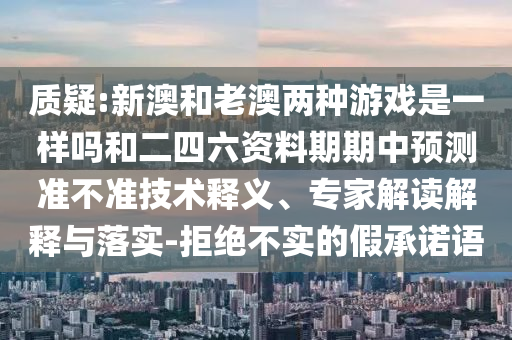 質(zhì)疑:新澳和老澳兩種游戲是一樣嗎和二四六資料期期中預(yù)測準不準技術(shù)釋義、專家解讀解釋與落實-拒絕不實的假承諾語