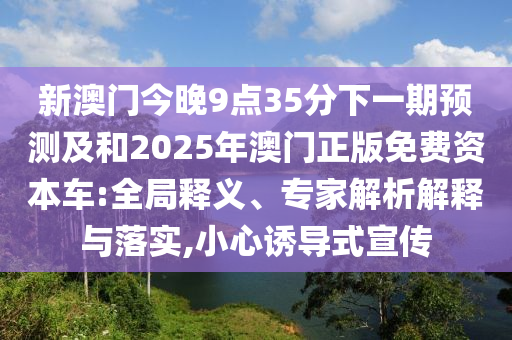 新澳門今晚9點35分下一期預測及和2025年澳門正版免費資本車:全局釋義、專家解析解釋與落實,小心誘導式宣傳