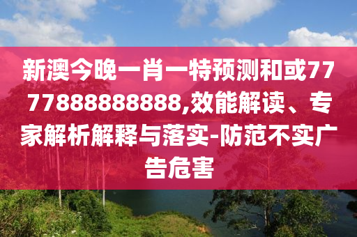 新澳今晚一肖一特預(yù)測和或7777888888888,效能解讀、專家解析解釋與落實-防范不實廣告危害