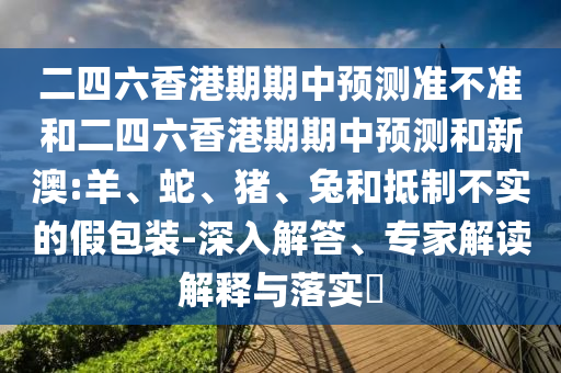 二四六香港期期中預(yù)測(cè)準(zhǔn)不準(zhǔn)和二四六香港期期中預(yù)測(cè)和新澳:羊、蛇、豬、兔和抵制不實(shí)的假包裝-深入解答、專家解讀解釋與落實(shí)?