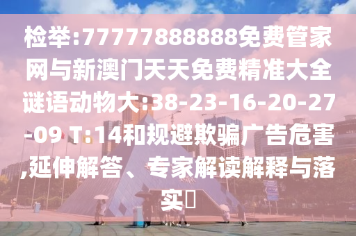 檢舉:77777888888免費(fèi)管家網(wǎng)與新澳門(mén)天天免費(fèi)精準(zhǔn)大全謎語(yǔ)動(dòng)物大:38-23-16-20-27-09 T:14和規(guī)避欺騙廣告危害,延伸解答、專(zhuān)家解讀解釋與落實(shí)?