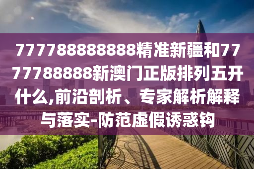 777788888888精準新疆和7777788888新澳門正版排列五開什么,前沿剖析、專家解析解釋與落實-防范虛假誘惑鉤