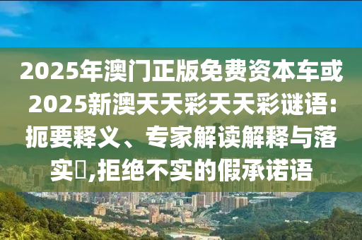 2025年澳門正版免費資本車或2025新澳天天彩天天彩謎語:扼要釋義、專家解讀解釋與落實?,拒絕不實的假承諾語