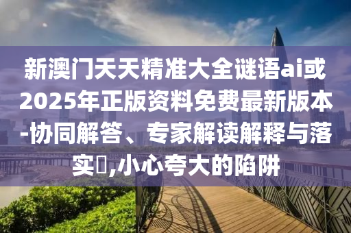 新澳門天天精準大全謎語ai或2025年正版資料免費最新版本-協(xié)同解答、專家解讀解釋與落實?,小心夸大的陷阱