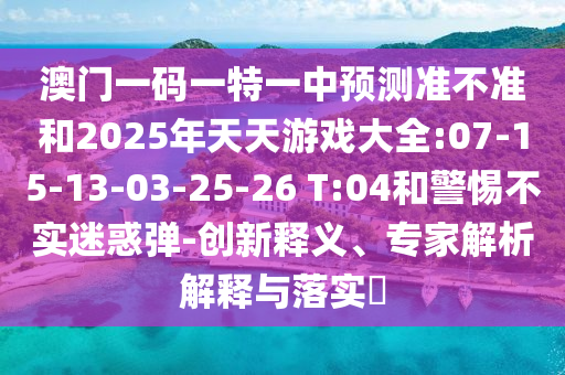 澳門一碼一特一中預(yù)測(cè)準(zhǔn)不準(zhǔn)和2025年天天游戲大全:07-15-13-03-25-26 T:04和警惕不實(shí)迷惑彈-創(chuàng)新釋義、專家解析解釋與落實(shí)?