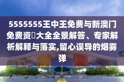 5555555王中王免費(fèi)與新澳門免費(fèi)資枓大全全景解答、專家解析解釋與落實(shí),留心誤導(dǎo)的煙霧彈