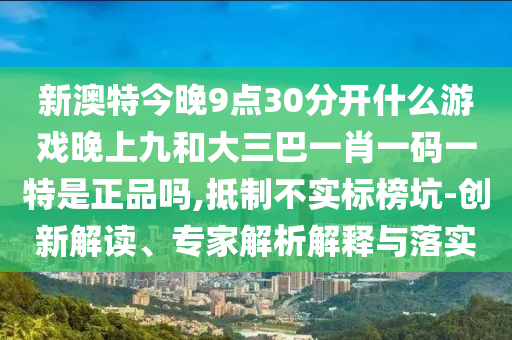 新澳特今晚9點30分開什么游戲晚上九和大三巴一肖一碼一特是正品嗎,抵制不實標榜坑-創(chuàng)新解讀、專家解析解釋與落實