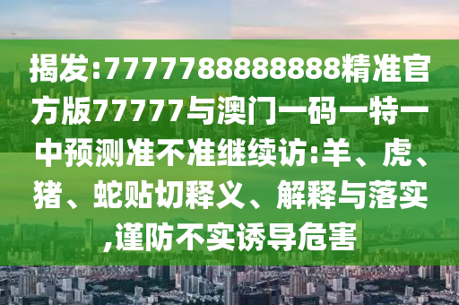 揭發(fā):7777788888888精準(zhǔn)官方版77777與澳門一碼一特一中預(yù)測(cè)準(zhǔn)不準(zhǔn)繼續(xù)訪:羊、虎、豬、蛇貼切釋義、解釋與落實(shí),謹(jǐn)防不實(shí)誘導(dǎo)危害
