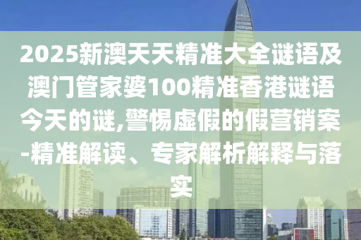 2025新澳天天精準大全謎語及澳門管家婆100精準香港謎語今天的謎,警惕虛假的假營銷案-精準解讀、專家解析解釋與落實