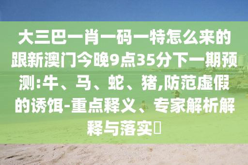 大三巴一肖一碼一特怎么來的跟新澳門今晚9點35分下一期預(yù)測:牛、馬、蛇、豬,防范虛假的誘餌-重點釋義、專家解析解釋與落實?