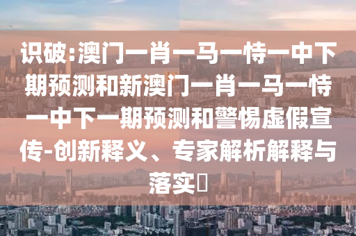 識破:澳門一肖一馬一恃一中下期預(yù)測和新澳門一肖一馬一恃一中下一期預(yù)測和警惕虛假宣傳-創(chuàng)新釋義、專家解析解釋與落實?
