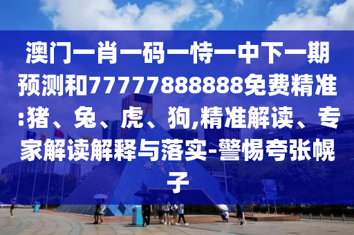 澳門一肖一碼一恃一中下一期預測和77777888888免費精準:豬、兔、虎、狗,精準解讀、專家解讀解釋與落實-警惕夸張幌子