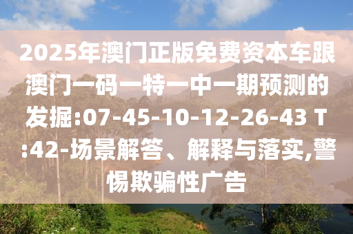 2025年澳門正版免費(fèi)資本車跟澳門一碼一特一中一期預(yù)測的發(fā)掘:07-45-10-12-26-43 T:42-場景解答、解釋與落實(shí),警惕欺騙性廣告