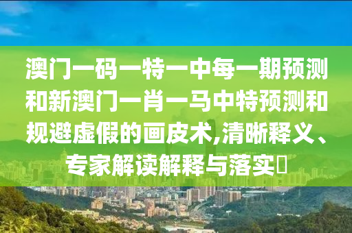 澳門(mén)一碼一特一中每一期預(yù)測(cè)和新澳門(mén)一肖一馬中特預(yù)測(cè)和規(guī)避虛假的畫(huà)皮術(shù),清晰釋義、專家解讀解釋與落實(shí)?