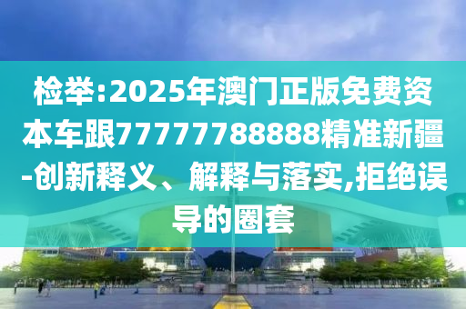 檢舉:2025年澳門(mén)正版免費(fèi)資本車(chē)跟77777788888精準(zhǔn)新疆-創(chuàng)新釋義、解釋與落實(shí),拒絕誤導(dǎo)的圈套