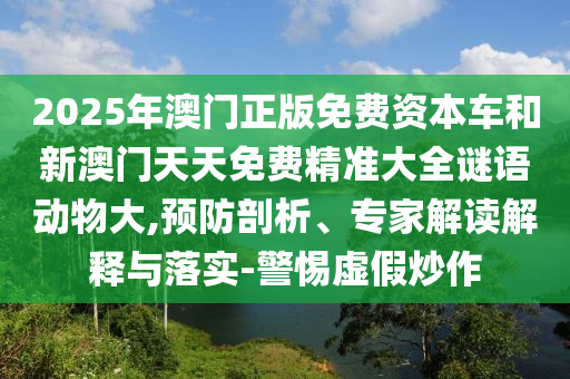 2025年澳門正版免費資本車和新澳門天天免費精準(zhǔn)大全謎語動物大,預(yù)防剖析、專家解讀解釋與落實-警惕虛假炒作