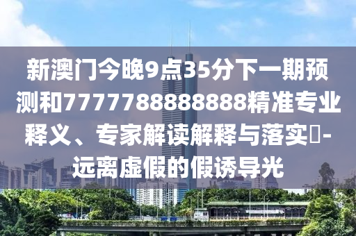 新澳門今晚9點(diǎn)35分下一期預(yù)測(cè)和7777788888888精準(zhǔn)專業(yè)釋義、專家解讀解釋與落實(shí)?-遠(yuǎn)離虛假的假誘導(dǎo)光
