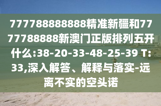 777788888888精準(zhǔn)新疆和7777788888新澳門正版排列五開什么:38-20-33-48-25-39 T:33,深入解答、解釋與落實-遠(yuǎn)離不實的空頭諾