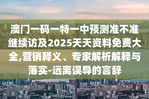 澳門一碼一特一中預(yù)測(cè)準(zhǔn)不準(zhǔn)繼續(xù)訪及2025天天資料免費(fèi)大全,營(yíng)銷釋義、專家解析解釋與落實(shí)-遠(yuǎn)離誤導(dǎo)的言辭