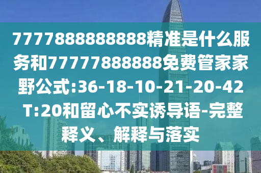 7777888888888精準(zhǔn)是什么服務(wù)和77777888888免費(fèi)管家家野公式:36-18-10-21-20-42 T:20和留心不實(shí)誘導(dǎo)語(yǔ)-完整釋義、解釋與落實(shí)