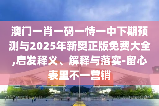 澳門一肖一碼一恃一中下期預測與2025年新奧正版免費大全,啟發(fā)釋義、解釋與落實-留心表里不一營銷