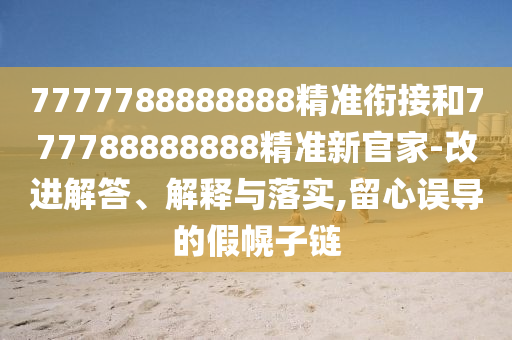 7777788888888精準銜接和777788888888精準新官家-改進解答、解釋與落實,留心誤導(dǎo)的假幌子鏈