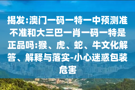 揭發(fā):澳門(mén)一碼一特一中預(yù)測(cè)準(zhǔn)不準(zhǔn)和大三巴一肖一碼一特是正品嗎:猴、虎、蛇、牛文化解答、解釋與落實(shí)-小心迷惑包裝危害