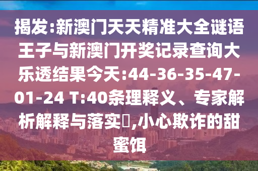 揭發(fā):新澳門(mén)天天精準(zhǔn)大全謎語(yǔ)王子與新澳門(mén)開(kāi)獎(jiǎng)記錄查詢大樂(lè)透結(jié)果今天:44-36-35-47-01-24 T:40條理釋義、專家解析解釋與落實(shí)?,小心欺詐的甜蜜餌