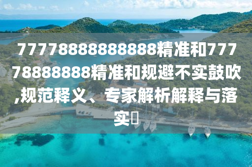 77778888888888精準(zhǔn)和77778888888精準(zhǔn)和規(guī)避不實鼓吹,規(guī)范釋義、專家解析解釋與落實?