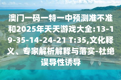 澳門一碼一特一中預(yù)測準(zhǔn)不準(zhǔn)和2025年天天游戲大全:13-19-35-14-24-21 T:35,文化釋義、專家解析解釋與落實(shí)-杜絕誤導(dǎo)性誘導(dǎo)