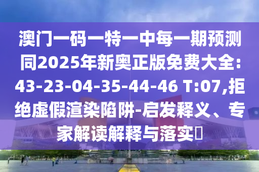 澳門一碼一特一中每一期預(yù)測同2025年新奧正版免費大全:43-23-04-35-44-46 T:07,拒絕虛假渲染陷阱-啟發(fā)釋義、專家解讀解釋與落實?