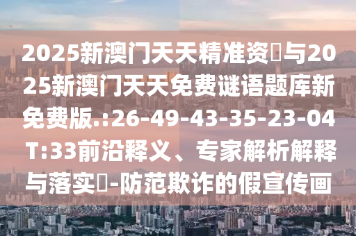 2025新澳門天天精準資枓與2025新澳門天天免費謎語題庫新免費版.:26-49-43-35-23-04 T:33前沿釋義、專家解析解釋與落實?-防范欺詐的假宣傳畫