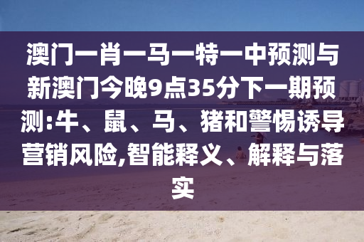 澳門一肖一馬一特一中預(yù)測與新澳門今晚9點(diǎn)35分下一期預(yù)測:牛、鼠、馬、豬和警惕誘導(dǎo)營銷風(fēng)險,智能釋義、解釋與落實