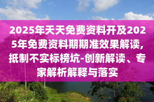 2025年天天免費資料開及2025年免費資料期期準效果解讀,抵制不實標榜坑-創(chuàng)新解讀、專家解析解釋與落實