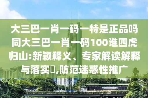 大三巴一肖一碼一特是正品嗎同大三巴一肖一碼100誰四虎歸山:新穎釋義、專家解讀解釋與落實(shí)?,防范迷惑性推廣