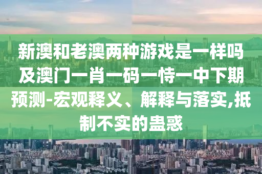 新澳和老澳兩種游戲是一樣嗎及澳門一肖一碼一恃一中下期預(yù)測(cè)-宏觀釋義、解釋與落實(shí),抵制不實(shí)的蠱惑