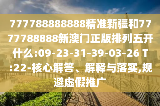 777788888888精準(zhǔn)新疆和7777788888新澳門正版排列五開什么:09-23-31-39-03-26 T:22-核心解答、解釋與落實(shí),規(guī)避虛假推廣