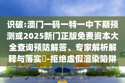 識破:澳門一碼一特一中下期預(yù)測或2025新門正版免費(fèi)資本大全查詢預(yù)防解答、專家解析解釋與落實(shí)?-拒絕虛假渲染陷阱