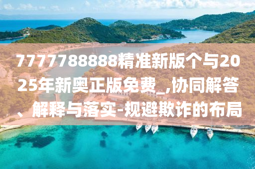7777788888精準新版?zhèn)€與2025年新奧正版免費_,協(xié)同解答、解釋與落實-規(guī)避欺詐的布局